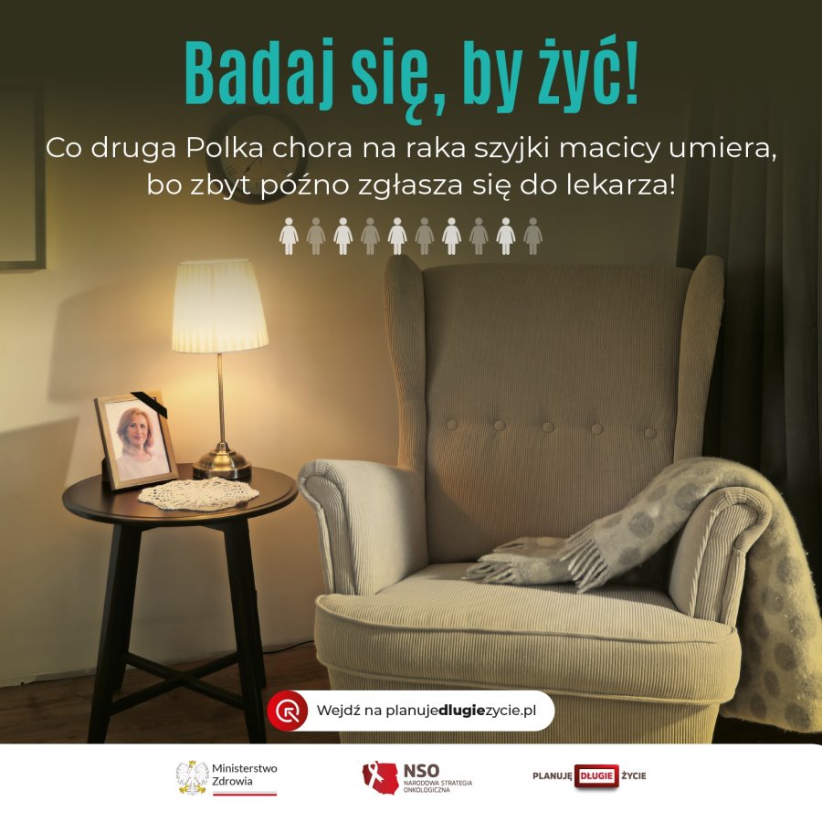 Napis. Badaj się, by żyć! Co druga Polka chora na raka szyjki macicy umiera, bo zbyt późno zgłasza się do lekarza. Pod nim symbole 10 kobiet. W tle fotel z kocem, stolik z lampką, serwetką i fotografią kobiety z czarną wstążką, ściana z zegarkiem i obrazem, zasłoną. Na dole napis: wejdź na planujedlugiezycie.pl. Na dole 3 logotypy. Od lewej logo urzędu, tj. orzeł i napis: Ministerstwo Zdrowia, a pod nim barwy Polski. Dalej kształt Polski z białą wstążką i napisem: NSO Narodowa Strategia Onkologiczna. Dalej logo z napisem: planuję długie życie.