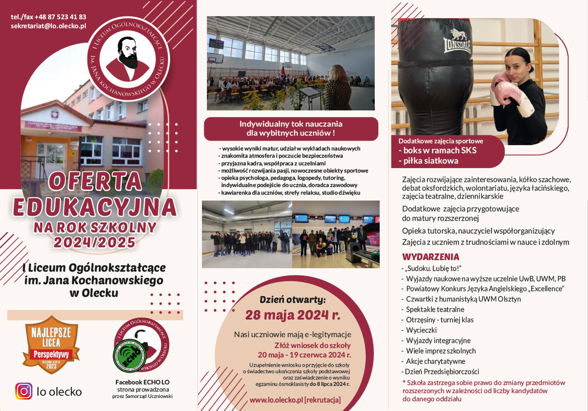 Plakat, który jest podzielony na 3 kolumny. Pierwsza kolumna – lewa strona plakatu. Na górze napis: telefon/ fax +48 87 523 41 83, sekretariat@lo.olecko.pl i logo szkoły. To jest wizerunek poety Jana Kochanowskiego, a wokół niego napis: I Liceum Ogólnokształcące im. Jana Kochanowskiego w Olecku. Pod logiem zdjęcie budynku szkoły i napisy. Oferta edukacyjna na rok szkolny 2024/2025 I Liceum Ogólnokształcącego im. Jana Kochanowskiego w Olecku. Na dole 3 logotypy. Jeden to logo rankingu Perspektywy – Najlepsze licea, Brązowa szkoła 2023. Drugi logo instagramu z napisem: lo olecko. Trzeci logo szkoły z logiem ECHO LO. Pod nim napis: Facebook ECHO LO strona prowadzona przez Samorząd Uczniowski. Druga kolumna – środek plakatu. Na górze zdjęcie z apelu szkolnego. Pod nim napisy. Indywidualny tok nauczania dla wybitnych uczniów! Wysokie wyniki matur, udział w wykładach naukowych. Znakomita atmosfera i poczucie bezpieczeństwa. Przyjazna kadra, współpraca z uczelniami. Możliwość rozwijania pasji, nowoczesne obiekty sportowe. Opieka psychologa, pedagoga, logopedy, tutoring, indywidualne podejście do ucznia, doradca zawodowy. Kawiarenka dla uczniów, strefy relaksu, studio dźwięku. Pod napisami 2 zdjęcia, które przedstawiają uczniów podczas różnych wydarzeń. Pod nimi napisy. Dzień otwarty: 28 maja 2024 r. Nasi uczniowie mają e-legitymacje. Złóż wniosek do szkoły: 20 maja – 19 czerwca 2024 r. Uzupełnienie wniosku o przyjęcie do szkoły o świadectwo ukończenia szkoły podstawowej oraz zaświadczenie o wyniku egzaminu ósmoklasisty do 8 lipca 2024 r. www.lo.olecko.pl [rekrutacja]. Trzecia kolumna – prawa strona plakatu. Na górze zdjęcie dziewczyny w rękawicach bokserskich przy worku bokserskim. Pod nim napisy. Dodatkowe zajęcia sportowe – boks w ramach SKS, piłka siatkowa. Zajęcia rozwijające zainteresowania, kółko szachowe, debat oksfordzkich, wolontariatu, języka łacińskiego, zajęcia teatralne, dziennikarskie. Dodatkowe zajęcia przygotowujące do matury rozszerzonej. Opieka tutorska, nauczyciel współorganizujący. Zajęcia z uczniem z trudnościami w nauce i zdolnym. Wydarzenia: „Sudoku. Lubię to!”; Wyjazdy naukowe na wyższe uczelnie UwB, UWM, PB; Powiatowy Konkurs Języka Angielskiego „Excellence”; Czwartki z humanistyką UWM Olsztyn; Spektakle teatralne; Otrzęsiny – turniej klas; Wycieczki; Wyjazdy integracyjne; Wiele imprez szkolnych; Akcje charytatywne; Dzień Przedsiębiorczości. Szkoła zastrzega sobie prawo do zmiany przedmiotów rozszerzonych w zależności od liczby kandydatów do danego oddziału.