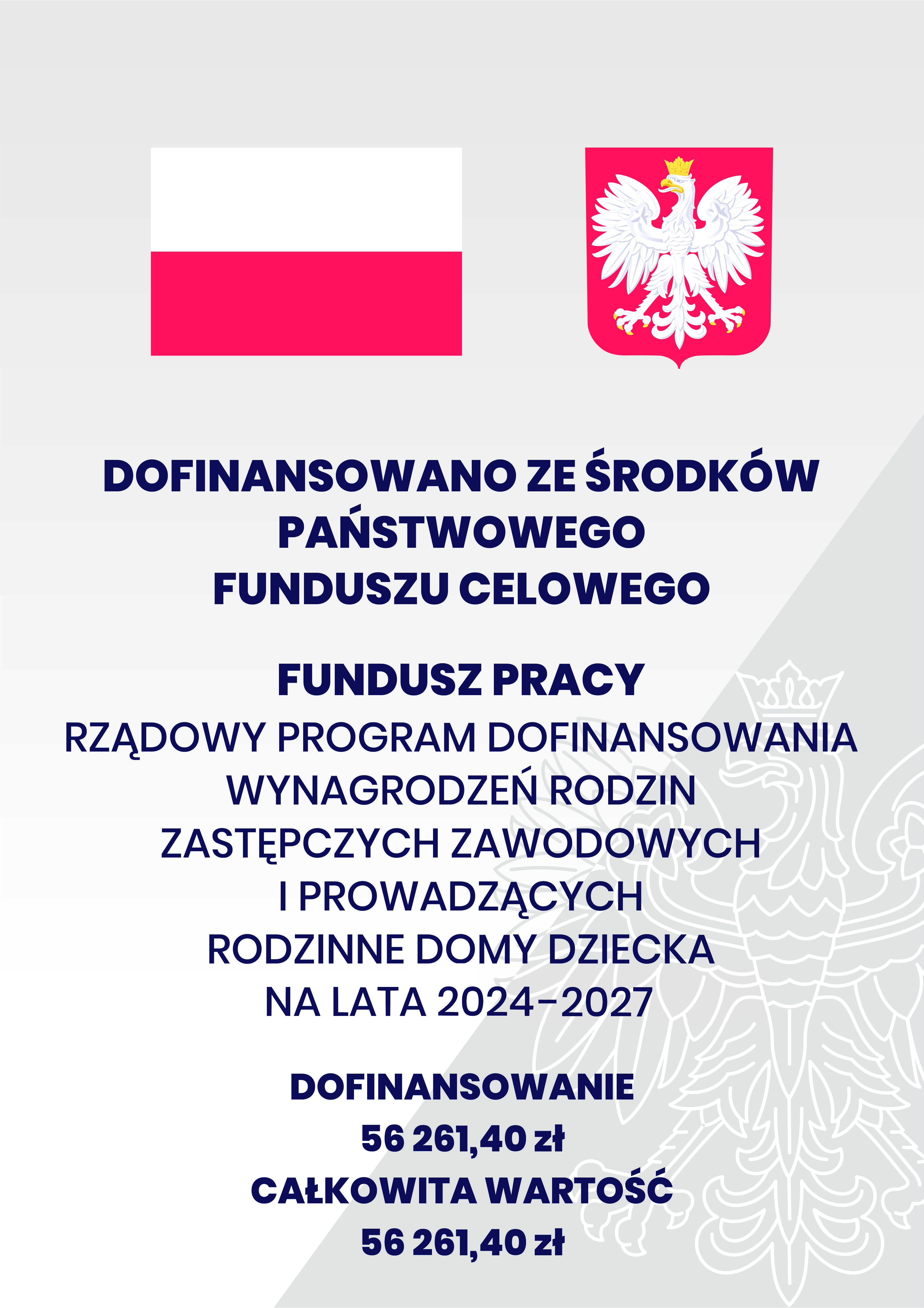 Plakat. Na g&oacute;rze flaga i godło Polski. Pod nimi napisy. Dofinansowano ze środk&oacute;w Państwowego Funduszu Celowego. Fundusz Pracy. Rządowy program dofinansowanie wynagrodzeń rodzin zastępczych zawodowych i prowadzących rodzinne domy dziecka na lata 2024-2027. Dofinansowanie 56 261,40 zł. Całkowita wartość 56 261,40 zł.