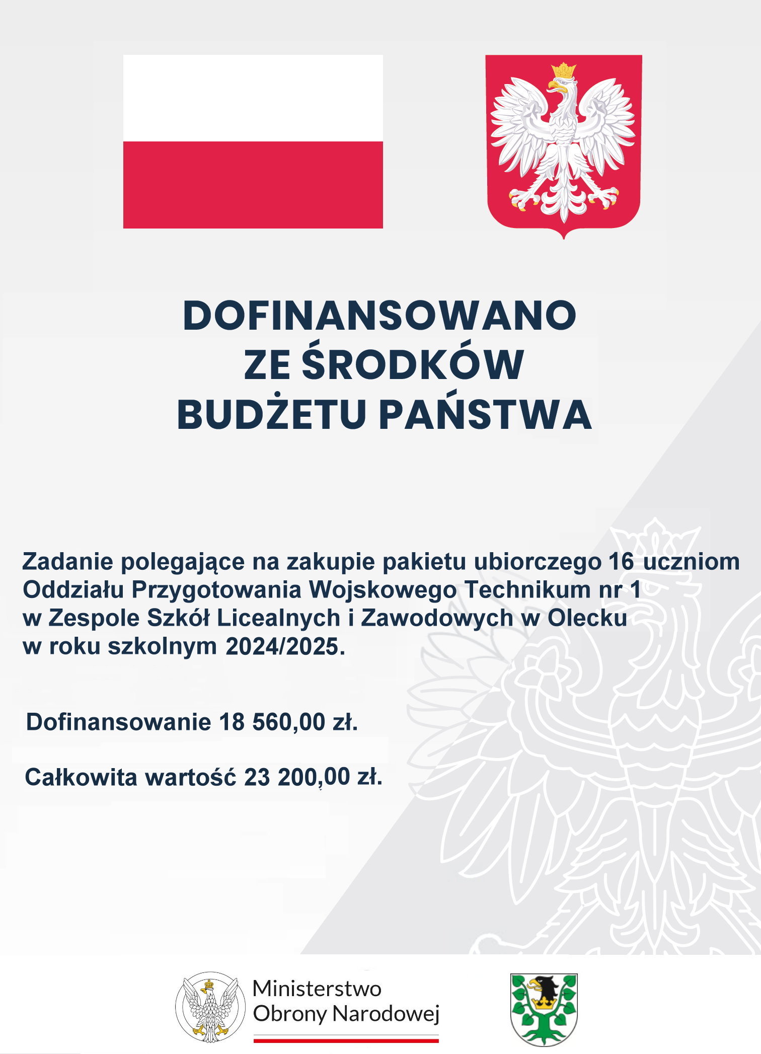 Na g&oacute;rze flaga i godło Polski. Pod nimi napisy. Dofinansowano ze środk&oacute;w budżetu państwa. Zadanie polegające na zakupie pakietu ubiorczego 16 uczniom Oddziału Przygotowania Wojskowego Technikum nr 1 w Zespole Szk&oacute;ł Licealnych i Zawodowych w Olecku w roku szkolnym 2024/2025. Dofinansowanie 18 560,00 zł. Całkowita wartość 23 200,00 zł. Na dole 2 logotypy, tj. ministerstwa i urzędu. Jeden składa się z orła po lewej i napisu po prawej: Ministerstwo Obrony Narodowej. Pod napisem barwy Polski. Drugi to herb Powiatu Oleckiego. Przedstawia on głowę orła z dziobem i koroną na szyi pomiędzy 2 konarami lipy, z kt&oacute;rych każdy ma 4 liście.