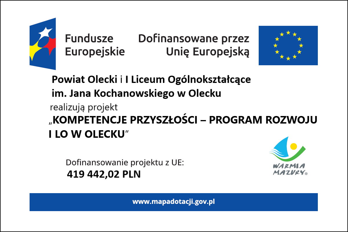 Na g&oacute;rze 2 logo. Od lewej znak Funduszy Europejskich z napisem: Fundusze Europejskie. Dalej napis: dofinansowane przez Unię Europejską z flagą Unii Europejskiej. Pod nimi treść. Powiat Olecki i I Liceum Og&oacute;lnokształcące im. Jana Kochanowskiego w Olecku realizują projekt &bdquo;Kompetencje przyszłości &ndash; program rozwoju I LO w Olecku&rdquo;. Dofinansowanie projektu z UE: 419 442,02 PLN. www.mapadotacji.gov.pl. Po prawej na dole logo Wojew&oacute;dztwa Warmińsko-Mazurskiego z napisem Warmia Mazury.