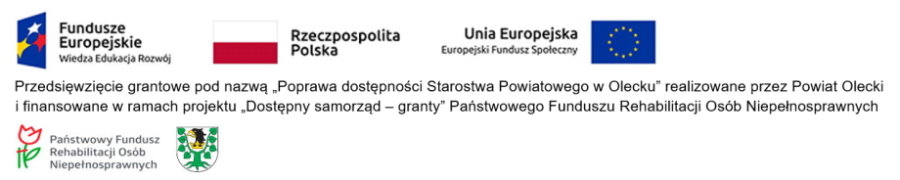 Na g&oacute;rze od lewej logotyp z napisem: Fundusze Europejskie Wiedza Edukacja Rozw&oacute;j. Dalej flaga Polski z napisem: Rzeczpospolita Polska i flaga Unii Europejskiej z napisem: Unia Europejska, Europejski Fundusz Społeczny. Pod nimi treść. Przedsięwzięcie grantowe pod nazwą &bdquo;Poprawa dostępności Starostwa Powiatowego w Olecku&rdquo; realizowane przez Powiat Olecki i finansowane w ramach projektu &bdquo;Dostępny samorząd &ndash; granty&rdquo; Państwowego Funduszu Rehabilitacji Os&oacute;b Niepełnosprawnych. Na dole logo, to jest kwiat z podporą z napisem Państwowy Fundusz Rehabilitacji Os&oacute;b Niepełnosprawnych. Obok herb Powiatu Oleckiego. Przedstawia on głowę orła z dziobem i koroną na szyi pomiędzy 2 konarami lipy, z kt&oacute;rych każdy ma 4 liście.