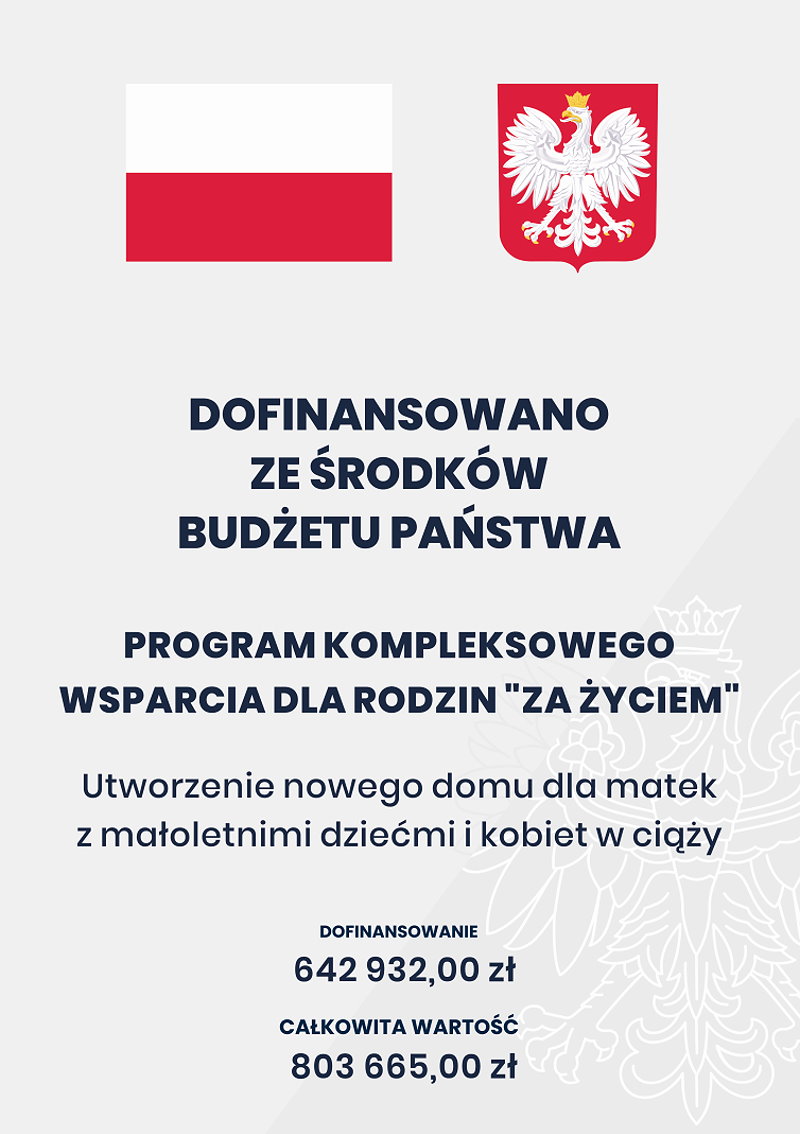 Plakat. Na g&oacute;rze flaga i godło Polski. Pod nimi napisy. Dofinansowano ze środk&oacute;w budżetu państwa. Program kompleksowego wsparcia dla rodzin &bdquo;Za życiem&rdquo;. Utworzenie nowego domu dla matek z małoletnimi dziećmi i kobiet w ciąży. Dofinansowanie 642&nbsp;932,00 zł. Całkowita wartość 803&nbsp;665,00 zł.